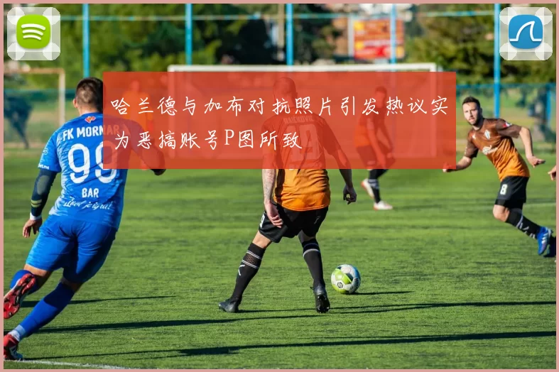 哈兰德与加布对抗照片引发热议实为恶搞账号P图所致