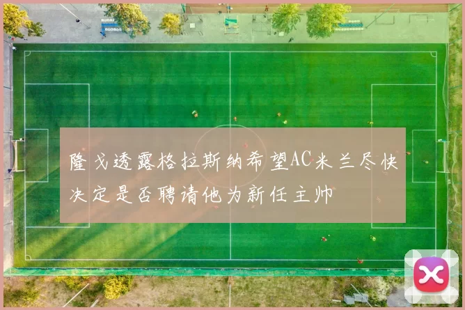 隆戈透露格拉斯纳希望AC米兰尽快决定是否聘请他为新任主帅