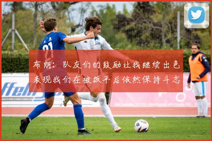 布朗：队友们的鼓励让我继续出色表现我们在被扳平后依然保持斗志