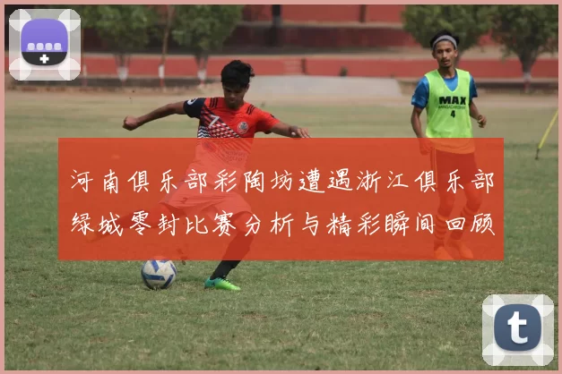 河南俱乐部彩陶坊遭遇浙江俱乐部绿城零封比赛分析与精彩瞬间回顾