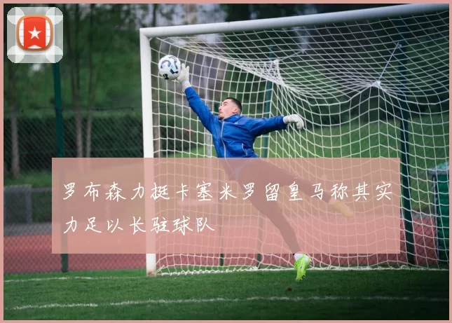 罗布森力挺卡塞米罗留皇马称其实力足以长驻球队