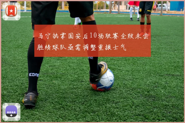 马宁执掌国安后10场联赛全败未尝胜绩球队亟需调整重振士气
