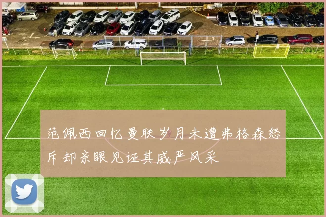 范佩西回忆曼联岁月未遭弗格森怒斥却亲眼见证其威严风采