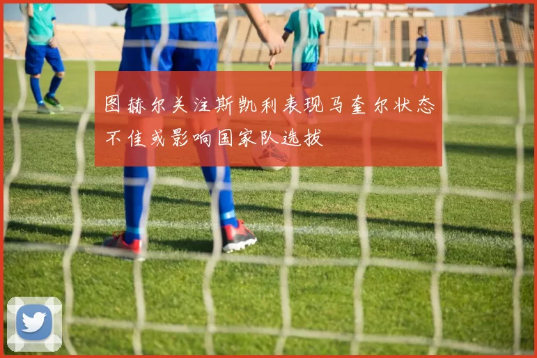 图赫尔关注斯凯利表现马奎尔状态不佳或影响国家队选拔