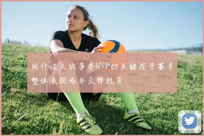 纳什谈文班争夺MVP的关键在于赛季整体表现而非交锋胜负