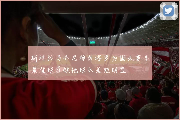 斯特拉马乔尼称劳塔罗为国米赛季最佳球员缺他球队差距明显