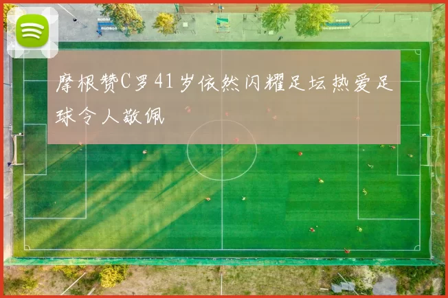 摩根赞C罗41岁依然闪耀足坛热爱足球令人敬佩