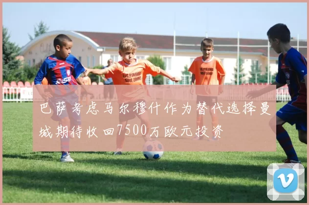 巴萨考虑马尔穆什作为替代选择曼城期待收回7500万欧元投资