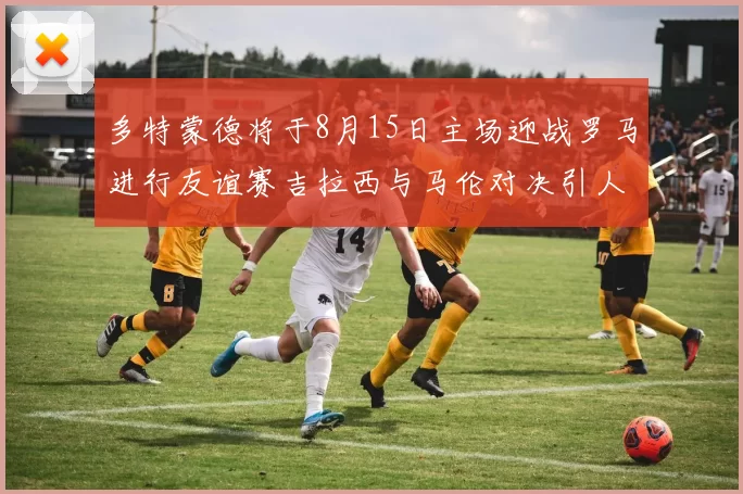 多特蒙德将于8月15日主场迎战罗马进行友谊赛吉拉西与马伦对决引人期待
