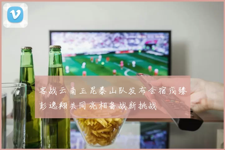 客战云南玉昆泰山队发布会宿茂臻彭逸翔共同亮相备战新挑战